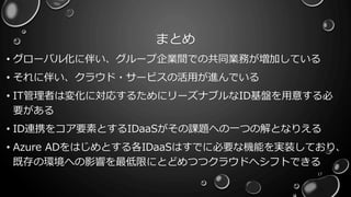 まとめ
• グローバル化に伴い、グループ企業間での共同業務が増加している
• それに伴い、クラウド・サービスの活用が進んでいる
• IT管理者は変化に対応するためにリーズナブルなID基盤を用意する必
要がある
• ID連携をコア要素とするIDaaSがその課題への一つの解となりえる
• Azure ADをはじめとする各IDaaSはすでに必要な機能を実装しており、
既存の環境への影響を最低限にとどめつつクラウドへシフトできる
17
 