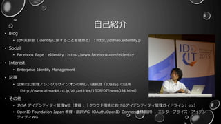 自己紹介
• Blog
• IdM実験室（Identityに関することを徒然と）：http://idmlab.eidentity.p
• Social
• Facebook Page : eIdentity：https://www.facebook.com/eidentity
• Interest
• Enterprise Identity Management
• 記事
• 企業のID管理／シングルサインオンの新しい選択肢「IDaaS」の活用
（http://www.atmarkit.co.jp/ait/articles/1508/07/news034.html）
• その他
• JNSA アイデンティティ管理WG（書籍：「クラウド環境におけるアイデンティティ管理ガイドライン」etc）
• OpenID Foundation Japan 教育・翻訳WG（OAuth/OpenID Connect仕様翻訳）、エンタープライズ・アイデン
ティティWG
2
 