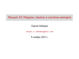 Лекция 10: Модули, пакеты и система импорта
Сергей Лебедев
sergei.a.lebedev@gmail.com
9 ноября 2015 г.
 