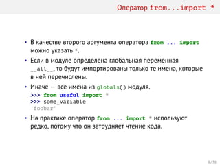 Оператор from...import *
• В качестве второго аргумента оператора from ... import
можно указать *.
• Если в модуле определена глобальная переменная
__all__, то будут импортированы только те имена, которые
в ней перечислены.
• Иначе — все имена из globals() модуля.
>>> from useful import *
>>> some_variable
'foobar'
• На практике оператор from ... import * используют
редко, потому что он затрудняет чтение кода.
8 / 38
 