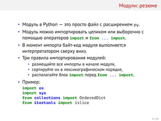Модули: резюме
• Модуль в Python — это просто файл с расширением py.
• Модуль можно импортировать целиком или выборочно с
помощью операторов import и from ... import.
• В момент импорта байт-код модуля выполняется
интерпретатором сверху вниз.
• Три правила импортирования модулей:
• размещайте все импорты в начале модуля,
• сортируйте их в лексикографическом порядке,
• располагайте блок import перед from ... import.
• Пример:
import os
import sys
from collections import OrderedDict
from itertools import islice
9 / 38
 