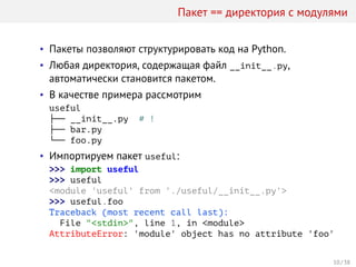 Пакет == директория с модулями
• Пакеты позволяют структурировать код на Python.
• Любая директория, содержащая файл __init__.py,
автоматически становится пакетом.
• В качестве примера рассмотрим
useful
├── __init__.py # !
├── bar.py
└── foo.py
• Импортируем пакет useful:
>>> import useful
>>> useful
<module 'useful' from './useful/__init__.py'>
>>> useful.foo
Traceback (most recent call last):
File "<stdin>", line 1, in <module>
AttributeError: 'module' object has no attribute 'foo'
10 / 38
 