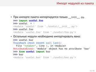 Импорт модулей из пакета
• При импорте пакета импортируется только __init__.py.
>>> import useful.foo
>>> useful # !
<module 'useful' from './useful/__init__.py'>
>>> useful.foo
<module 'useful.foo' from './useful/foo.py'>
• Остальные модули необходимо импортировать явно:
>>> useful.bar
Traceback (most recent call last):
File "<stdin>", line 1, in <module>
AttributeError: 'module' object has no attribute 'bar'
>>> from useful import bar
>>> bar
<module 'useful.bar' from './useful/bar.py'>
11 / 38
 
