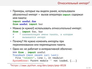 Относительный импорт2
• Примеры, которые мы видели ранее, использовали
абсолютный импорт — вызов оператора import содержал
имя пакета:
import useful.foo
from useful import bar
• Можно (и нужно!) использовать относительный импорт:
from . import foo, bar
# ^ соответствует имени пакета, в котором
# вызывается импорт
• Почему? Не нужно изменять импорты при
переименовании или перемещении пакета.
• Одно но: не работает в интерактивной оболочке:
>>> from . import useful
Traceback (most recent call last):
File "<stdin>", line 1, in <module>
SystemError: Parent module '' not loaded, [...]
2
https://www.python.org/dev/peps/pep-0328
12 / 38
 