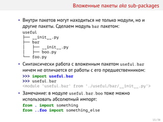 Вложенные пакеты aka sub-packages
• Внутри пакетов могут находиться не только модули, но и
другие пакеты. Сделаем модуль bar пакетом:
useful
├── __init__.py
├── bar
│   ├── __init__.py
│   ├── boo.py
└── foo.py
• Синтаксически работа с вложенным пакетом useful.bar
ничем не отличается от работы с его предшественником:
>>> import useful.bar
>>> useful.bar
<module 'useful.bar' from './useful/bar/__init__.py'>
• Замечание: в модуле useful.bar.boo тоже можно
использовать абсолютный импорт:
from . import something
from ..foo import something_else
13 / 38
 