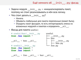 Ещё немного об __init__.py: фасад
• Задача модуля __init__.py — инициализировать пакет,
поэтому не стоит реализовывать в нём всю логику.
• Что стоит делать в __init__.py?
• Ничего.
• Объявить глобальные для пакета переменные (может быть).
• Оградить пакет фасадом, то есть импортировать имена из
вложенных модулей и пакетов и определить __all__.
• Фасад для пакета useful:
# useful/bar/__init__.py
from .boo import *
__all__ = boo.__all__
# useful/__init__.py
from .foo import *
from .bar import *
__all__ = foo.__all__ + bar.__all__
useful
├── __init__.py
├── bar
│   ├── __init__.py
│   ├── boo.py
└── foo.py
14 / 38
 