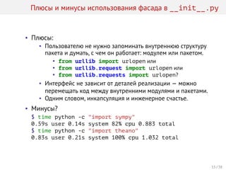 Плюсы и минусы использования фасада в __init__.py
• Плюсы:
• Пользователю не нужно запоминать внутреннюю структуру
пакета и думать, с чем он работает: модулем или пакетом.
• from urllib import urlopen или
• from urllib.request import urlopen или
• from urllib.requests import urlopen?
• Интерфейс не зависит от деталей реализации — можно
перемещать код между внутренними модулями и пакетами.
• Одним словом, инкапсуляция и инженерное счастье.
• Минусы?
$ time python -c "import sympy"
0.59s user 0.14s system 82% cpu 0.883 total
$ time python -c "import theano"
0.83s user 0.21s system 100% cpu 1.032 total
15 / 38
 