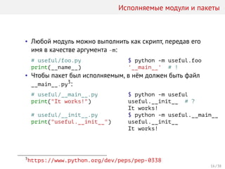 Исполняемые модули и пакеты
• Любой модуль можно выполнить как скрипт, передав его
имя в качестве аргумента -m:
# useful/foo.py
print(__name__)
$ python -m useful.foo
'__main__' # !
• Чтобы пакет был исполняемым, в нём должен быть файл
__main__.py3:
# useful/__main__.py
print("It works!")
# useful/__init__.py
print("useful.__init__")
$ python -m useful
useful.__init__ # ?
It works!
$ python -m useful.__main__
useful.__init__
It works!
3
https://www.python.org/dev/peps/pep-0338
16 / 38
 