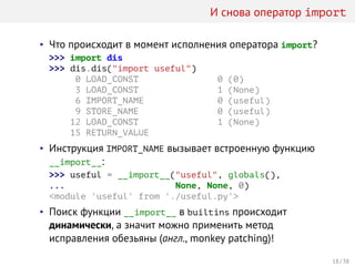 И снова оператор import
• Что происходит в момент исполнения оператора import?
>>> import dis
>>> dis.dis("import useful")
0 LOAD_CONST 0 (0)
3 LOAD_CONST 1 (None)
6 IMPORT_NAME 0 (useful)
9 STORE_NAME 0 (useful)
12 LOAD_CONST 1 (None)
15 RETURN_VALUE
• Инструкция IMPORT_NAME вызывает встроенную функцию
__import__:
>>> useful = __import__("useful", globals(),
... None, None, 0)
<module 'useful' from './useful.py'>
• Поиск функции __import__ в builtins происходит
динамически, а значит можно применить метод
исправления обезьяны (англ., monkey patching)!
18 / 38
 