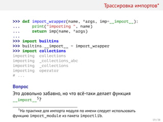 Трассировка импортов*
>>> def import_wrapper(name, *args, imp=__import__):
... print("importing ", name)
... return imp(name, *args)
...
>>> import builtins
>>> builtins.__import__ = import_wrapper
>>> import collections
importing collections
importing _collections_abc
importing _collections
importing operator
# ...
Вопрос
Это довольно забавно, но что всё-таки делает функция
__import__5?
5
На практике для импорта модуля по имени следует использовать
функцию import_module из пакета importlib.
19 / 38
 