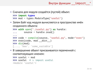 Внутри функции __import__*
• Сначала для модуля создаётся (пустой) объект.
>>> import types
>>> mod = types.ModuleType("useful")
• Затем байт код модуля вычисляется в пространстве имён
созданного объекта:
>>> with open("./useful.py") as handle:
... source = handle.read()
...
>>> code = compile(source, "useful.py", mode="exec")
>>> exec(code, mod.__dict__)
>>> dir(mod)
[..., 'boo', 'some_variable']
• В завершение объект присваивается переменной с
соответсвующим именем:
>>> useful = mod
>>> useful # ≈ import useful
<module 'useful'>
20 / 38
 