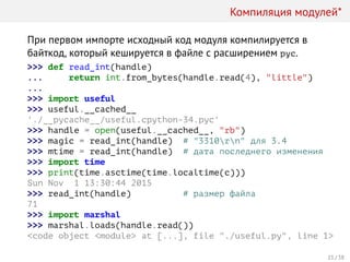 Компиляция модулей*
При первом импорте исходный код модуля компилируется в
байткод, который кешируется в файле с расширением pyc.
>>> def read_int(handle)
... return int.from_bytes(handle.read(4), "little")
...
>>> import useful
>>> useful.__cached__
'./__pycache__/useful.cpython-34.pyc'
>>> handle = open(useful.__cached__, "rb")
>>> magic = read_int(handle) # "3310rn" для 3.4
>>> mtime = read_int(handle) # дата последнего изменения
>>> import time
>>> print(time.asctime(time.localtime(c)))
Sun Nov 1 13:30:44 2015
>>> read_int(handle) # размер файла
71
>>> import marshal
>>> marshal.loads(handle.read())
<code object <module> at [...], file "./useful.py", line 1>
21 / 38
 