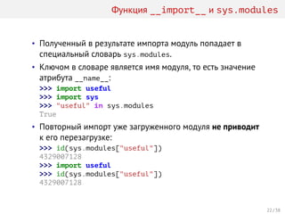 Функция __import__ и sys.modules
• Полученный в результате импорта модуль попадает в
специальный словарь sys.modules.
• Ключом в словаре является имя модуля, то есть значение
атрибута __name__:
>>> import useful
>>> import sys
>>> "useful" in sys.modules
True
• Повторный импорт уже загруженного модуля не приводит
к его перезагрузке:
>>> id(sys.modules["useful"])
4329007128
>>> import useful
>>> id(sys.modules["useful"])
4329007128
22 / 38
 