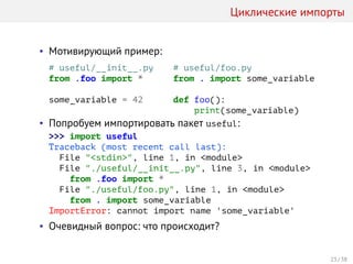 Циклические импорты
• Мотивирующий пример:
# useful/__init__.py
from .foo import *
some_variable = 42
# useful/foo.py
from . import some_variable
def foo():
print(some_variable)
• Попробуем импортировать пакет useful:
>>> import useful
Traceback (most recent call last):
File "<stdin>", line 1, in <module>
File "./useful/__init__.py", line 3, in <module>
from .foo import *
File "./useful/foo.py", line 1, in <module>
from . import some_variable
ImportError: cannot import name 'some_variable'
• Очевидный вопрос: что происходит?
23 / 38
 