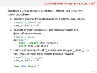 Циклические импорты на практике*
Бороться с циклическими импортами можно, как минимум,
тремя способами.
1. Вынести общую функциональность в отдельный модуль.
# useful/_common.py
some_variable = 42
2. Сделать импорт локальным для использующих его
функций или методов:
# useful/foo.py
def foo():
from . import some_variable
print(some_variable)
3. Пойти наперекор PEP-8 (!) и изменить модуль __init__.py
так, чтобы импорт происходил в конце модуля:
# useful/__init__.py
some_variable = 42
from .foo import *
24 / 38
 