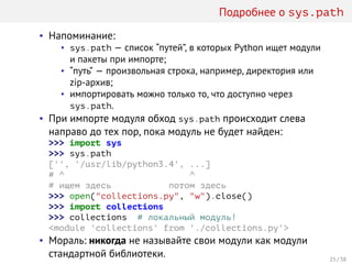 Подробнее о sys.path
• Напоминание:
• sys.path — список “путей”, в которых Python ищет модули
и пакеты при импорте;
• “путь” — произвольная строка, например, директория или
zip-архив;
• импортировать можно только то, что доступно через
sys.path.
• При импорте модуля обход sys.path происходит слева
направо до тех пор, пока модуль не будет найден:
>>> import sys
>>> sys.path
['', '/usr/lib/python3.4', ...]
# ^ ^
# ищем здесь потом здесь
>>> open("collections.py", "w").close()
>>> import collections
>>> collections # локальный модуль!
<module 'collections' from './collections.py'>
• Мораль: никогда не называйте свои модули как модули
стандартной библиотеки. 25 / 38
 