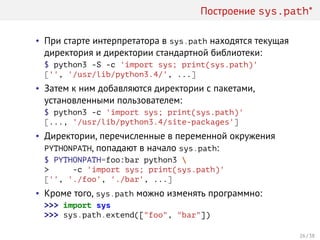 Построение sys.path*
• При старте интерпретатора в sys.path находятся текущая
директория и директории стандартной библиотеки:
$ python3 -S -c 'import sys; print(sys.path)'
['', '/usr/lib/python3.4/', ...]
• Затем к ним добавляются директории с пакетами,
установленными пользователем:
$ python3 -c 'import sys; print(sys.path)'
[..., '/usr/lib/python3.4/site-packages']
• Директории, перечисленные в переменной окружения
PYTHONPATH, попадают в начало sys.path:
$ PYTHONPATH=foo:bar python3 
> -c 'import sys; print(sys.path)'
['', './foo', './bar', ...]
• Кроме того, sys.path можно изменять программно:
>>> import sys
>>> sys.path.extend(["foo", "bar"])
26 / 38
 