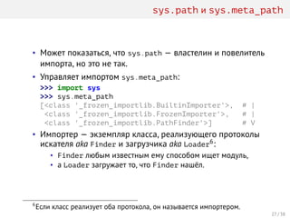 sys.path и sys.meta_path
• Может показаться, что sys.path — властелин и повелитель
импорта, но это не так.
• Управляет импортом sys.meta_path:
>>> import sys
>>> sys.meta_path
[<class '_frozen_importlib.BuiltinImporter'>, # |
<class '_frozen_importlib.FrozenImporter'>, # |
<class '_frozen_importlib.PathFinder'>] # V
• Импортер — экземпляр класса, реализующего протоколы
искателя aka Finder и загрузчика aka Loader6:
• Finder любым известным ему способом ищет модуль,
• а Loader загружает то, что Finder нашёл.
6
Если класс реализует оба протокола, он называется импортером.
27 / 38
 