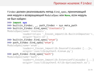 Протокол искателя: Finder
Finder должен реализовывать метод find_spec, принимающий
имя модуля и возвращающий ModuleSpec или None, если модуль
не был найден:
>>> import sys
>>> builtin_finder, _, path_finder = sys.meta_path
>>> builtin_finder.find_spec("itertools")
ModuleSpec(name='itertools',
loader=<class '_frozen_importlib.BuiltinImporter'>,
origin='built-in')
>>> builtin_finder.find_spec("enum")
>>> path_finder.find_spec("enum")
ModuleSpec(name='enum',
loader=<_frozen_importlib.SourceFileLoader [...]>,
origin='/usr/lib/python3.4/enum.py')
>>> path_finder.find_spec("math")
ModuleSpec(name='math',
loader=<_frozen_importlib.ExtensionFileLoader [...]>
origin='/usr/lib/python3.4/lib-dynload/math.so')
28 / 38
 