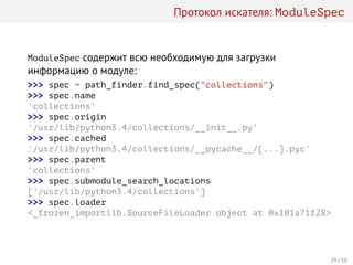 Протокол искателя: ModuleSpec
ModuleSpec содержит всю необходимую для загрузки
информацию о модуле:
>>> spec = path_finder.find_spec("collections")
>>> spec.name
'collections'
>>> spec.origin
'/usr/lib/python3.4/collections/__init__.py'
>>> spec.cached
'/usr/lib/python3.4/collections/__pycache__/[...].pyc'
>>> spec.parent
'collections'
>>> spec.submodule_search_locations
['/usr/lib/python3.4/collections']
>>> spec.loader
<_frozen_importlib.SourceFileLoader object at 0x101a71f28>
29 / 38
 