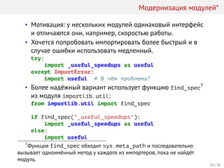 Модернизация модулей*
• Мотивация: у нескольких модулей одинаковый интерфейс
и отличаются они, например, скоростью работы.
• Хочется попробовать импортировать более быстрый и в
случае ошибки использовать медленный.
try:
import _useful_speedups as useful
except ImportError:
import useful # В чём проблема?
• Более надёжный вариант использует функцию find_spec7
из модуля importlib.util:
from importlib.util import find_spec
if find_spec("_useful_speedups"):
import _useful_speedups as useful
else:
import useful
7
Функция find_spec обходит sys.meta_path и последовательно
вызывает одноимённый метод у каждого из импортеров, пока не найдёт
модуль.
30 / 38
 