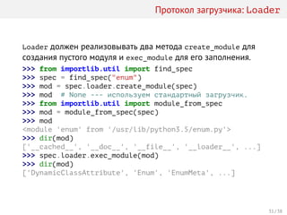 Протокол загрузчика: Loader
Loader должен реализовывать два метода create_module для
создания пустого модуля и exec_module для его заполнения.
>>> from importlib.util import find_spec
>>> spec = find_spec("enum")
>>> mod = spec.loader.create_module(spec)
>>> mod # None --- используем стандартный загрузчик.
>>> from importlib.util import module_from_spec
>>> mod = module_from_spec(spec)
>>> mod
<module 'enum' from '/usr/lib/python3.5/enum.py'>
>>> dir(mod)
['__cached__', '__doc__', '__file__', '__loader__', ...]
>>> spec.loader.exec_module(mod)
>>> dir(mod)
['DynamicClassAttribute', 'Enum', 'EnumMeta', ...]
31 / 38
 