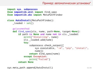 Пример: автоматическая установка*
import sys, subprocess
from importlib.util import find_spec
from importlib.abc import MetaPathFinder
class AutoInstall(MetaPathFinder):
_loaded = set()
@classmethod
def find_spec(cls, name, path=None, target=None):
if path is None and name not in cls._loaded:
print("Installing", name)
cls._loaded.add(name)
try:
subprocess.check_output([
sys.executable, "-m", "pip", "install",
name])
return find_spec(name)
except Exception:
print("Failed")
return None
sys.meta_path.append(AutoInstall) 32 / 38
 