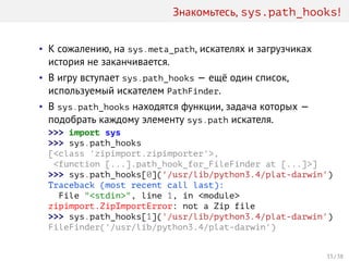 Знакомьтесь, sys.path_hooks!
• К сожалению, на sys.meta_path, искателях и загрузчиках
история не заканчивается.
• В игру вступает sys.path_hooks — ещё один список,
используемый искателем PathFinder.
• В sys.path_hooks находятся функции, задача которых —
подобрать каждому элементу sys.path искателя.
>>> import sys
>>> sys.path_hooks
[<class 'zipimport.zipimporter'>,
<function [...].path_hook_for_FileFinder at [...]>]
>>> sys.path_hooks[0]('/usr/lib/python3.4/plat-darwin')
Traceback (most recent call last):
File "<stdin>", line 1, in <module>
zipimport.ZipImportError: not a Zip file
>>> sys.path_hooks[1]('/usr/lib/python3.4/plat-darwin')
FileFinder('/usr/lib/python3.4/plat-darwin')
33 / 38
 