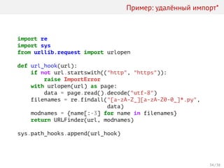 Пример: удалённый импорт*
import re
import sys
from urllib.request import urlopen
def url_hook(url):
if not url.startswith(("http", "https")):
raise ImportError
with urlopen(url) as page:
data = page.read().decode("utf-8")
filenames = re.findall("[a-zA-Z_][a-zA-Z0-0_]*.py",
data)
modnames = {name[:-3] for name in filenames}
return URLFinder(url, modnames)
sys.path_hooks.append(url_hook)
34 / 38
 