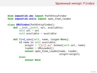 Удаленный импорт: Finder
from importlib.abc import PathEntryFinder
from importlib.utils import spec_from_loader
class URLFinder(PathEntryFinder):
def __init__(self, url, available):
self.url = url
self.available = available
def find_spec(self, name, target=None):
if name in self.available:
origin = "{}/{}.py".format(self.url, name)
loader = URLLoader()
return spec_from_loader(name, loader,
origin=origin)
else:
return None
35 / 38
 