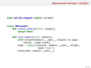 Удаленный импорт: Loader
from urllib.request import urlopen
class URLLoader:
def create_module(self, target):
return None
def exec_module(self, module):
with urlopen(module.__spec__.origin) as page:
source = page.read()
code = compile(source, module.__spec__.origin,
mode="exec")
exec(code, module.__dict__)
36 / 38
 