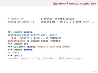 Удаленный импорт в действии
# remote.py
print("It works!")
$ python -m http.server
Serving HTTP on 0.0.0.0 port 8000 ...
>>> import remote
Traceback (most recent call last):
File "<stdin>", line 1, in <module>
ImportError: No module named 'remote'
>>> import sys
>>> sys.path.append("http://localhost:8000")
>>> import remote
It works!
>>> remote
<module 'remote' (http://localhost:8000/remote.py)>
37 / 38
 