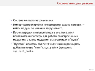 Система импорта: резюме
• Система импорта нетривиальна.
• Импорт контролируется импортерами, задача которых —
найти модуль по имени и загрузить его.
• После загрузки интерпретатора в sys.meta_path
появляются импортеры для работы со встроенными
модулями, а также модулями в zip-архивах и “путях”.
• “Путевой” искатель aka PathFinder можно расширять,
добавляя новые “пути” к sys.path и функции к
sys.path_hooks.
38 / 38
 