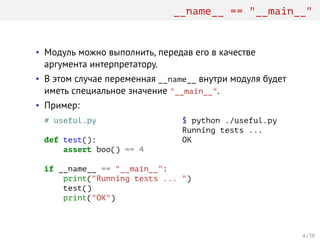 __name__ == "__main__"
• Модуль можно выполнить, передав его в качестве
аргумента интерпретатору.
• В этом случае переменная __name__ внутри модуля будет
иметь специальное значение "__main__".
• Пример:
# useful.py
def test():
assert boo() == 4
if __name__ == "__main__":
print("Running tests ... ")
test()
print("OK")
$ python ./useful.py
Running tests ...
OK
4 / 38
 