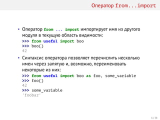 Оператор from...import
• Оператор from ... import импортирует имя из другого
модуля в текущую область видимости:
>>> from useful import boo
>>> boo()
42
• Синтаксис оператора позволяет перечислить несколько
имен через запятую и, возможно, переименовать
некоторые из них:
>>> from useful import boo as foo, some_variable
>>> foo()
42
>>> some_variable
'foobar'
6 / 38
 