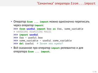 “Семантика” оператора from...import
• Оператор from ... import можно однозначно переписать
через оператор import:
>>> from useful import boo as foo, some_variable
# HARDCORE REWRITING MAGIC
>>> import useful
>>> foo = useful.boo
>>> some_variable = useful.some_variable
>>> del useful # Зачем это нужно?
• Всё сказанное про оператор import релевантно и для
оператора from ... import.
7 / 38
 