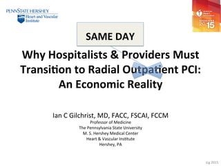 Icg	2015	
Why	Hospitalists	&	Providers	Must	
Transi7on	to	Radial	Outpa7ent	PCI:	
An	Economic	Reality	
Ian	C	Gilchrist,	MD,	FACC,	FSCAI,	FCCM	
Professor	of	Medicine	
The	Pennsylvania	State	University	
M.	S.	Hershey	Medical	Center	
Heart	&	Vascular	InsGtute	
Hershey,	PA	
	
SAME	DAY	
 