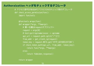 16
# アクセス許可があるAPIアクセスかのチェック用のデコレータ
def check_access_permission(func):
import functools
@functools.wraps(func)
def wrapper(*args, **kwargs):
# 第一引数はrequestオブジェクト
request = args[0]
# host:port/apiname/xxxxx -> apiname
api_url = request.path.split("/")[1]
from_addr = get_client_ip(request)
token_key = request.META.get('HTTP_AUTHORIZATION')
if check_token_auth(api_url, from_addr, token_key):
return func(*args, **kwargs)
else:
return fobbiden_response()
return wrapper
Authoraization ヘッダをチェックするデコレータ
 