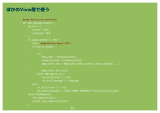 17
@comm.check_access_permission
def post_message(request):
ret_dict = {
u"error": None,
u"message": None
}
if request.method == 'POST':
form = XmppSendForm(request.POST)
if form.is_valid():
：
try:
stop_event = threading.Event()
exception_event = threading.Event()
xmpp_talker_inst = XmppTalker(sender_account, sender_password, ...)
：
xmpp_talker_inst.join()
except XWException as e:
ret_dict[u"error"] = True
ret_dict[u"message"] = e.message
else:
ret_dict[u"error"] = True
ret_dict[u"message"] = u"POST FORMAT ERROR[%s]" % form.errors.as_json()
return HttpResponse(
json.dumps(ret_dict),
content_type='application/json'
)
ほかのView層で使う
 