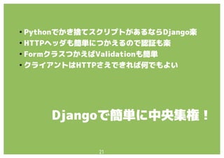 21
●
Pythonでかき捨てスクリプトがあるならDjango楽
●
HTTPヘッダも簡単につかえるので認証も楽
●
FormクラスつかえばValidationも簡単
●
クライアントはHTTPさえできれば何でもよい
Djangoで簡単に中央集権！
 