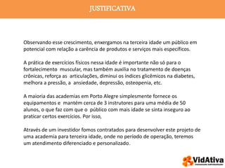 JUSTIFICATIVA
Observando esse crescimento, enxergamos na terceira idade um público em
potencial com relação a carência de produtos e serviços mais específicos.
A prática de exercícios físicos nessa idade é importante não só para o
fortalecimento muscular, mas também auxilia no tratamento de doenças
crônicas, reforça as articulações, diminui os índices glicêmicos na diabetes,
melhora a pressão, a ansiedade, depressão, osteopenia, etc.
A maioria das academias em Porto Alegre simplesmente fornece os
equipamentos e mantém cerca de 3 instrutores para uma média de 50
alunos, o que faz com que o público com mais idade se sinta inseguro ao
praticar certos exercícios. Por isso,
Através de um investidor fomos contratados para desenvolver este projeto de
uma academia para terceira idade, onde no período de operação, teremos
um atendimento diferenciado e personalizado.
 