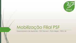 Mobilização Filial PSF
Gerenciamento de Aquisições – FGV Decision – Porto Alegre – PROJ. 34
P
S
F
Brasil
 