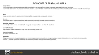 ESTACIONE BEM declaração de trabalho
DT PACOTE DE TRABALHO: OBRA
Equipe técnica
A Contratada deverá apresentar a documentação comprobatória das qualificações da equipe responsável pela Obra. Deve conter no mínimo:
A Contratada deve nomear um preposto responsável pela obra e com autoridade para tomadas de decisões, o qual deve estar à disposição durante a execução da construção.
Prazo
Escopo completo desta DT, deverá ser concluído em até 60 dias, a partir da assinatura do contrato.
Garantia
O fornecedor deverá proporcionar garantia de 60 meses após o termo de aceite da edificação entregue.
Horário de Realização
A construção poderá ocorrer entre 8h às 19h de segunda-feira a sexta-feira e das 8h às 17h de sábado.
Local de Realização
Rua Fioravante Milanez esquina com a Rua Victor Barreto, cidade Canoas - RS.
Critério Eliminatório
Os critérios eliminatórios são:
Pagamento
O pagamento ocorrerá a cada entrega aceita nos milestones previamente estipulados no cronograma, o qual deve ser elaborado entre as partes antes da assinatura do
contrato. A forma de pagamento será através do pagamento de ordem de serviço emitida pela Contratada.
 