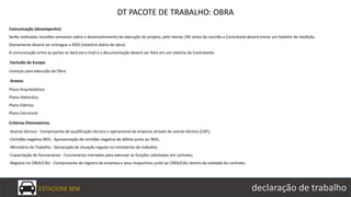 ESTACIONE BEM declaração de trabalho
DT PACOTE DE TRABALHO: OBRA
Comunicação (desempenho)
Serão realizadas reuniões semanais sobre o desenvolvimento da execução do projeto, pelo menos 24h antes da reunião a Contratada deverá enviar um boletim de medição.
Diariamente deverá ser entregue o RDO (relatório diário de obra).
A comunicação entre as partes se dará via e-mail e a documentação deverá ser feita em um sistema da Contratante.
Exclusão do Escopo
Licenças para execução da Obra.
Anexos
Plano Arquitetônico
Plano Hidráulico
Plano Elétrico
Plano Estrutural
Critérios Eliminatórios
-Acervo técnico - Comprovante de qualificação técnica e operacional da empresa através de acervo técnico (CAT);
-Certidão negativa INSS - Apresentação de certidão negativa de débito junto ao INSS;
-Ministério do Trabalho - Declaração de situação regular no ministérios do trabalho;
-Capacitação de funcionários - Funcionários treinados para executar as funções solicitadas em contrato;
-Registro no CREA/CAU - Comprovante de registro da empresa e seus respectivos junto ao CREA/CAU dentro da validade do contrato;
 
