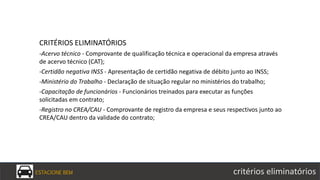 CRITÉRIOS ELIMINATÓRIOS
-Acervo técnico - Comprovante de qualificação técnica e operacional da empresa através
de acervo técnico (CAT);
-Certidão negativa INSS - Apresentação de certidão negativa de débito junto ao INSS;
-Ministério do Trabalho - Declaração de situação regular no ministérios do trabalho;
-Capacitação de funcionários - Funcionários treinados para executar as funções
solicitadas em contrato;
-Registro no CREA/CAU - Comprovante de registro da empresa e seus respectivos junto ao
CREA/CAU dentro da validade do contrato;
ESTACIONE BEM critérios eliminatórios
 