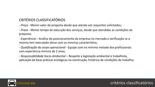 ESTACIONE BEM critérios classificatórios
CRITÉRIOS CLASSIFICATÓRIOS
- Preço - Menor valor de proposta desde que atenda aos requisitos solicitados;
- Prazo - Menor tempo de execução dos serviços, desde que atendidas as condições da
proposta;
- Experiência – Análise do posicionamento da empresa no mercado e verificação se a
mesma tem executado obras com as mesmas característica;
- Qualificação do corpo operacional - Equipe com no mínimo metade dos profissionais
com experiência mínima de 2 anos;
- Responsabilidade Socio-Ambiental – Respeito a legislação ambiental e trabalhista,
aplicação de boas práticas ecológicas na construção, histórico de condições de trabalho;
 