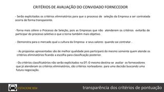 ESTACIONE BEM transparência dos critérios de pontuação
- Serão explicitados os critérios eliminatórios para que o processo de seleção da Empresa a ser contratada
ocorra de forma transparente.
-Torna mais célere o Processo de Seleção, pois as Empresas que não atenderem os critérios evitarão de
participar do processo seletivo o que o torna também mais objetivo.
- Demonstra para o mercado qual a cultura da Empresa e seus valores quando vai contratar .
- As propostas apresentadas são de melhor qualidade pois participará do mesmo somente quem atende os
critérios eliminatórios ficando a escolha para classificação posterior.
- Os critérios classificatórios não serão explicitados na DT: O mesmo destina-se avaliar os fornecedores
que já atenderam os critérios eliminatórios, são critérios norteadores para uma decisão buscando uma
futura negociação.
CRITÉRIOS DE AVALIAÇÃO DO CONVIDADO FORNECEDOR
 