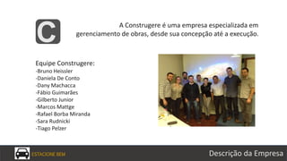 ESTACIONE BEM Descrição da Empresa
A Construgere é uma empresa especializada em
gerenciamento de obras, desde sua concepção até a execução.
C
Equipe Construgere:
-Bruno Heissler
-Daniela De Conto
-Dany Machacca
-Fábio Guimarães
-Gilberto Junior
-Marcos Mattge
-Rafael Borba Miranda
-Sara Rudnicki
-Tiago Pelzer
 