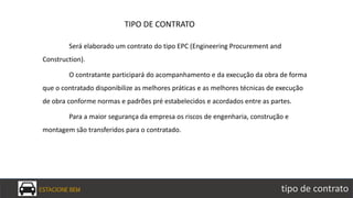 ESTACIONE BEM tipo de contrato
Será elaborado um contrato do tipo EPC (Engineering Procurement and
Construction).
O contratante participará do acompanhamento e da execução da obra de forma
que o contratado disponibilize as melhores práticas e as melhores técnicas de execução
de obra conforme normas e padrões pré estabelecidos e acordados entre as partes.
Para a maior segurança da empresa os riscos de engenharia, construção e
montagem são transferidos para o contratado.
TIPO DE CONTRATO
 