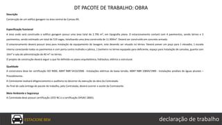 ESTACIONE BEM declaração de trabalho
DT PACOTE DE TRABALHO: OBRA
Descrição
Construção de um edifico garagem na área central de Canoas-RS.
Especificação funcional
A área onde será construído o edifico garagem possui uma área total de 2.796 m², em tipografia plana. O estacionamento contará com 4 pavimentos, sendo térreo e 3
pavimentos, sendo estimado um total de 519 vagas, totalizando uma área construída de 11.904m². Deverá ser construído em concreto armado.
O estacionamento deverá possuir área para instalação de equipamento de lavagem, este devendo ser situado no térreo. Deverá prever um poço para 1 elevador, 1 escada
interna conectando todos os pavimentos e com porta contra incêndio e pânico, 1 banheiro no térreo equipado para deficiente, espaço para instalação de cancelas, guarita com
10m² e sala de administração de 40 m² no térreo.
O projeto de construção deverá seguir o que foi definido no plano arquitetônico, hidráulico, elétrico e estrutural.
Qualidade
A construtora deve ter certificação ISO 9000, ABNT NBR 5410/2008 - Instalações elétricas de baixa tensão, ABNT NBR 10844/1989 - Instalações prediais de águas pluviais –
Procedimento.
A Contratante realizará diligenciamento e auditoria no decorrer da execução da obra da Contratada.
Ao final de cada entrega de pacote de trabalho, pela Contratada, deverá ocorrer o aceite da Contratante.
Meio Ambiente e Segurança
A Contratada deve possuir certificação LEED NC e a certificação OHSAS 18001.
 